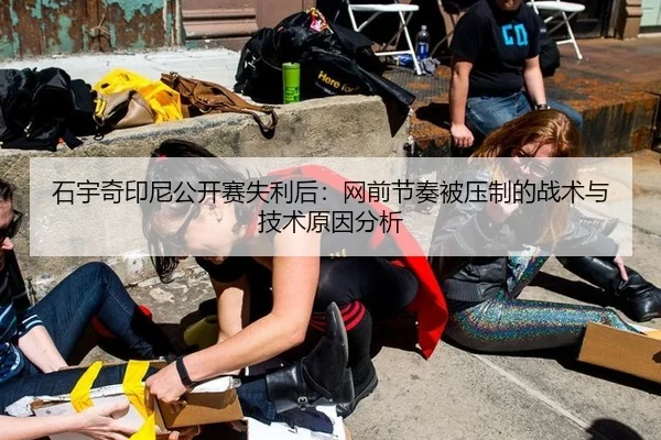 石宇奇印尼公开赛失利后：网前节奏被压制的战术与技术原因分析